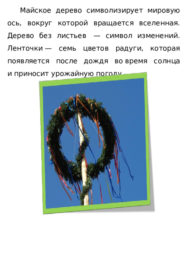  Майское дерево символизирует мировую ось, вокруг которой вращается вселенная. Дерево без листьев  — символ изменений. Ленточки — семь цветов радуги, которая появляется после дождя во время солнца и приносит урожайную погоду.  