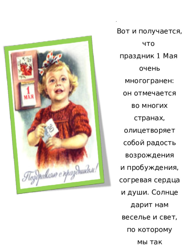 . Вот и получается, что праздник 1 Мая очень многогранен: он отмечается во многих странах, олицетворяет собой радость возрождения и пробуждения, согревая сердца и души. Солнце дарит нам веселье и свет, по которому мы так соскучились ! 