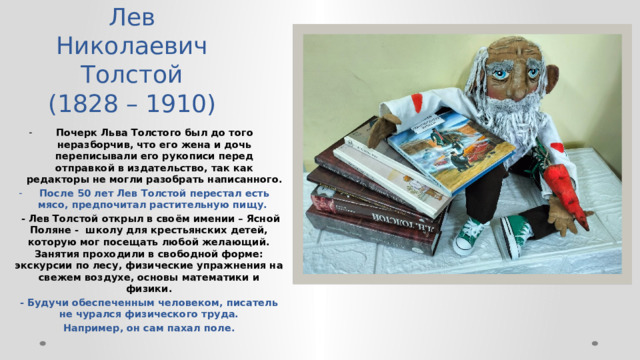 Лев Николаевич Толстой  (1828 – 1910) Почерк Льва Толстого был до того неразборчив, что его жена и дочь переписывали его рукописи перед отправкой в издательство, так как редакторы не могли разобрать написанного. После 50 лет Лев Толстой перестал есть мясо, предпочитал растительную пищу.  - Лев Толстой открыл в своём имении – Ясной Поляне - школу для крестьянских детей, которую мог посещать любой желающий. Занятия проходили в свободной форме: экскурсии по лесу, физические упражнения на свежем воздухе, основы математики и физики. - Будучи обеспеченным человеком, писатель не чурался физического труда. Например, он сам пахал поле.   
