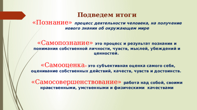 Подведем итоги  «Познание» процесс деятельности человека, на получение нового знания об окружающем мире   «Самопознание» это процесс и результат познания и понимания собственной личности, чувств, мыслей, убеждений и ценностей.     «Самооценка » это субъективная оценка самого себя, оценивание собственных действий, качеств, чувств и достоинств.    «Самосовершенствование»  работа над собой, своими нравственными, умственными и физическими качествами   