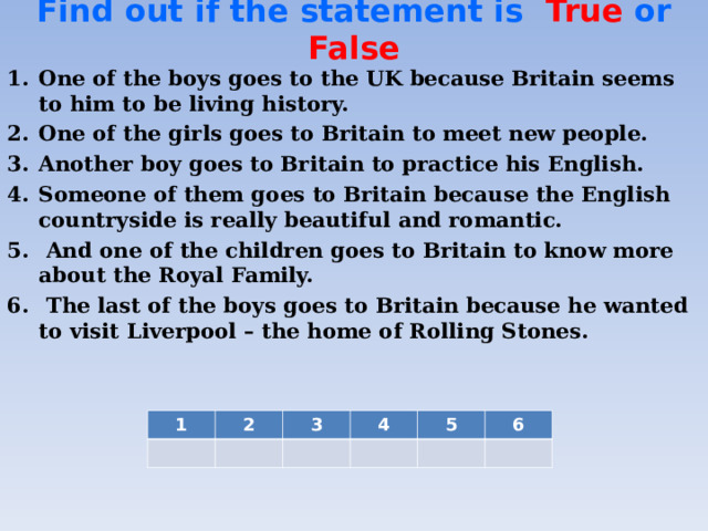 Find out if the statement is  True or False   One of the boys goes to the UK because Britain seems to him to be living history. One of the girls goes to Britain to meet new people. Another boy goes to Britain to practice his English. Someone of them goes to Britain because the English countryside is really beautiful and romantic.  And one of the children goes to Britain to know more about the Royal Family.  The last of the boys goes to Britain because he wanted to visit Liverpool – the home of Rolling Stones.  1 2 3 4 5 6
