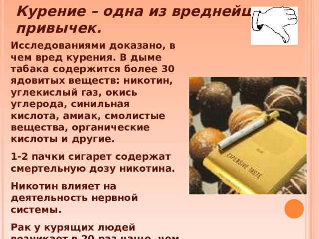 Курение – одна из вреднейших привычек. Исследованиями доказано, в чем вред курения. В дыме табака содержится более 30 ядовитых веществ: никотин, углекислый газ, окись углерода, синильная кислота, амиак, смолистые вещества, органические кислоты и другие. 1-2 пачки сигарет содержат смертельную дозу никотина. Никотин влияет на деятельность нервной системы. Рак у курящих людей возникает в 20 раз чаще, чем у некурящих.