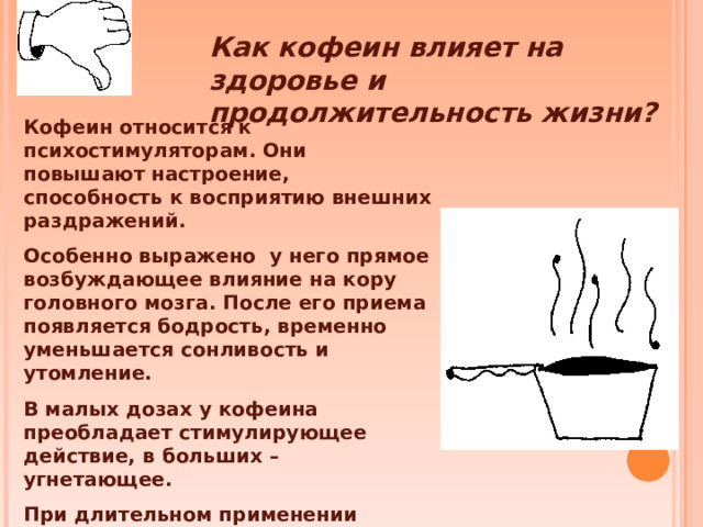 Как кофеин влияет на здоровье и продолжительность жизни? Кофеин относится к психостимуляторам. Они повышают настроение, способность к восприятию внешних раздражений. Особенно выражено у него прямое возбуждающее влияние на кору головного мозга. После его приема появляется бодрость, временно уменьшается сонливость и утомление. В малых дозах у кофеина преобладает стимулирующее действие, в больших – угнетающее. При длительном применении кофеина развивается привыкание и возможно возникновение психической зависимости.