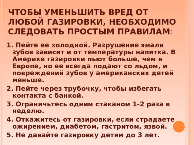 ЧТОБЫ УМЕНЬШИТЬ ВРЕД ОТ ЛЮБОЙ ГАЗИРОВКИ, НЕОБХОДИМО СЛЕДОВАТЬ ПРОСТЫМ ПРАВИЛАМ :   1. Пейте ее холодной. Разрушение эмали зубов зависит и от температуры напитка. В Америке газировки пьют больше, чем в Европе, но ее всегда подают со льдом, и повреждений зубов у американских детей меньше. 2. Пейте через трубочку, чтобы избегать контакта с банкой. 3. Ограничьтесь одним стаканом 1-2 раза в неделю. 4. Откажитесь от газировки, если страдаете ожирением, диабетом, гастритом, язвой. 5. Не давайте газировку детям до 3 лет.