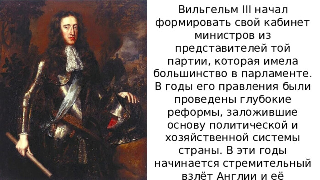 Вильгельм III начал формировать свой кабинет министров из представителей той партии, которая имела большинство в парламенте. В годы его правления были проведены глубокие реформы, заложившие основу политической и хозяйственной системы страны. В эти годы начинается стремительный взлёт Англии и её превращение в могучую мировую державу. 