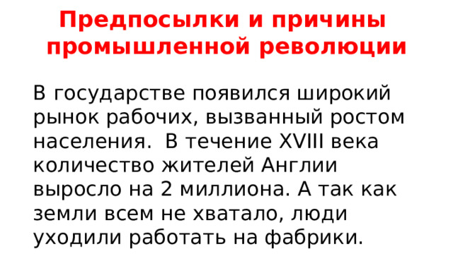 Предпосылки и причины промышленной революции В государстве появился широкий рынок рабочих, вызванный ростом населения.  В течение XVIII века количество жителей Англии выросло на 2 миллиона. А так как земли всем не хватало, люди уходили работать на фабрики. 