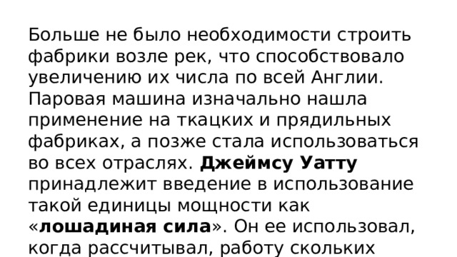 Больше не было необходимости строить фабрики возле рек, что способствовало увеличению их числа по всей Англии. Паровая машина изначально нашла применение на ткацких и прядильных фабриках, а позже стала использоваться во всех отраслях. Джеймсу Уатту принадлежит введение в использование такой единицы мощности как « лошадиная сила ». Он ее использовал, когда рассчитывал, работу скольких лошадей может заменить его паровая машина. 