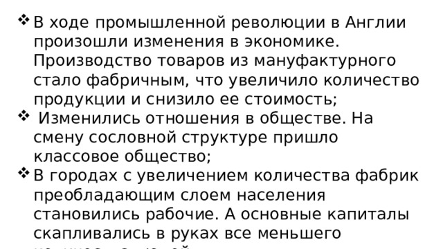 В ходе промышленной революции в Англии произошли изменения в экономике. Производство товаров из мануфактурного стало фабричным, что увеличило количество продукции и снизило ее стоимость;  Изменились отношения в обществе. На смену сословной структуре пришло классовое общество; В городах с увеличением количества фабрик преобладающим слоем населения становились рабочие. А основные капиталы скапливались в руках все меньшего количества людей; Англия ступила на путь создания индустриального общества. 