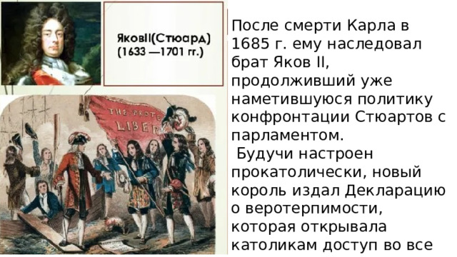 После смерти Карла в 1685 г. ему наследовал брат Яков II, продолживший уже  наметившуюся политику конфронтации Стюартов с парламентом.  Будучи настроен прокатолически, новый король издал Декларацию о веротерпимости, которая открывала католикам доступ во все сферы управления Англии. 