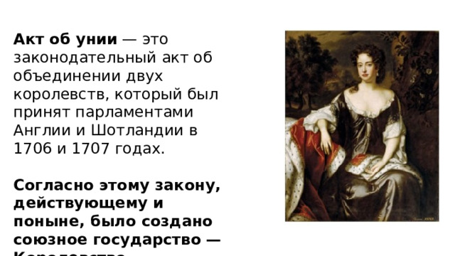 Акт об унии  — это законодательный акт об объединении двух королевств, который был принят парламентами Англии и Шотландии в 1706 и 1707 годах.   Согласно этому закону, действующему и поныне, было создано союзное государство — Королевство Великобритания 