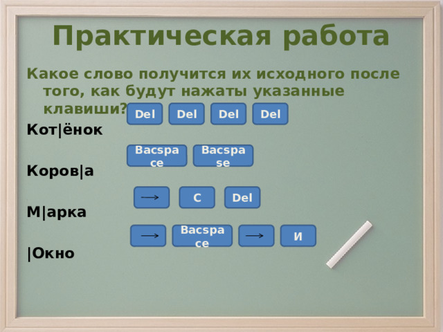 Практическая работа Какое слово получится их исходного после того, как будут нажаты указанные клавиши? Кот|ёнок  Коров|а  М|арка  |Окно Del Del Del Del Bacspace Bacspase C Del Bacspace  И 