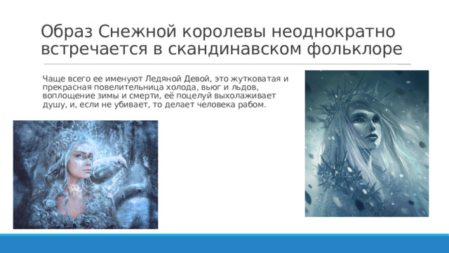 Образ Снежной королевы неоднократно встречается в скандинавском фольклоре Чаще всего ее именуют Ледяной Девой, это жутковатая и прекрасная повелительница холода, вьюг и льдов, воплощение зимы и смерти, её поцелуй выхолаживает душу, и, если не убивает, то делает человека рабом.   