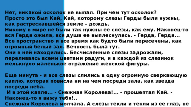 Нет, никакой осколок не выпал. При чем тут осколок? Просто это был Кай, Кай, которому слезы Герды были нужны, как растрескавшейся земле - дождь. Никому в мире не были так нужны ее слезы, как ему. Наконец-то вся Герда ожила, вся душа ее выплеснулась. - Герда, Герда... Все пространство и все время как будто были пересечены, как огромный белый зал. Вечность была тут. Они в ней находились. Бесчисленные слезы задрожали, переливаясь всеми цветами радуги, и в каждой из слезинок мелькнуло маленькое отражение женской фигуры.  Еще минута - и все слезы слились в одну огромную сверкающую каплю, которая повисла ни на чем посреди зала, как звезда посреди неба.  И в этой капле... - Снежная Королева!... - прошептал Кай. - Наконец-то я вижу тебя!.. Снежная Королева молчала. А слезы текли и текли из ее глаз, не тая, а затвердевая.   