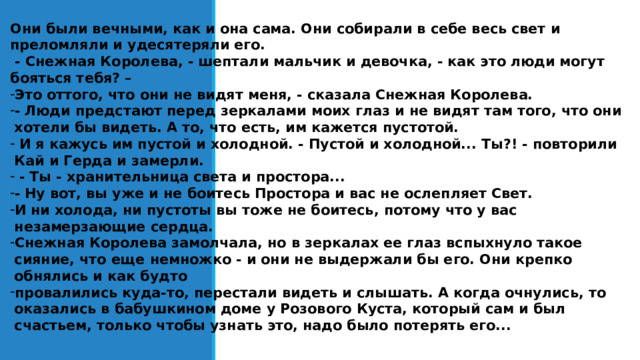 Они были вечными, как и она сама. Они собирали в себе весь свет и преломляли и удесятеряли его.  - Снежная Королева, - шептали мальчик и девочка, - как это люди могут бояться тебя? – Это оттого, что они не видят меня, - сказала Снежная Королева. - Люди предстают перед зеркалами моих глаз и не видят там того, что они хотели бы видеть. А то, что есть, им кажется пустотой.  И я кажусь им пустой и холодной. - Пустой и холодной... Ты?! - повторили Кай и Герда и замерли.  - Ты - хранительница света и простора... - Ну вот, вы уже и не боитесь Простора и вас не ослепляет Свет. И ни холода, ни пустоты вы тоже не боитесь, потому что у вас незамерзающие сердца. Снежная Королева замолчала, но в зеркалах ее глаз вспыхнуло такое сияние, что еще немножко - и они не выдержали бы его. Они крепко обнялись и как будто провалились куда-то, перестали видеть и слышать. А когда очнулись, то оказались в бабушкином доме у Розового Куста, который сам и был счастьем, только чтобы узнать это, надо было потерять его...  