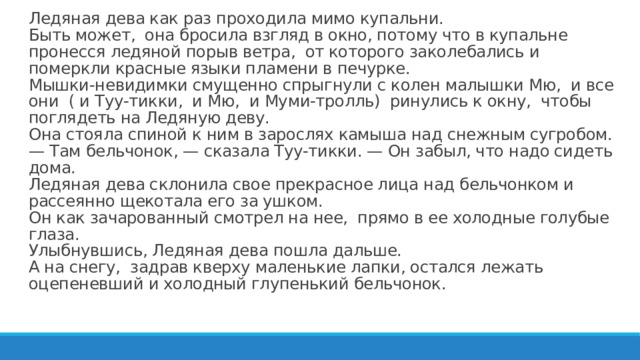 Ледяная дева как раз проходила мимо купальни.  Быть может, она бросила взгляд в окно, потому что в купальне пронесся ледяной порыв ветра, от которого заколебались и померкли красные языки пламени в печурке.  Мышки-невидимки смущенно спрыгнули с колен малышки Мю, и все они ( и Туу-тикки, и Мю, и Муми-тролль) ринулись к окну, чтобы поглядеть на Ледяную деву.  Она стояла спиной к ним в зарослях камыша над снежным сугробом.  — Там бельчонок, — сказала Туу-тикки. — Он забыл, что надо сидеть дома.  Ледяная дева склонила свое прекрасное лица над бельчонком и рассеянно щекотала его за ушком.  Он как зачарованный смотрел на нее, прямо в ее холодные голубые глаза.  Улыбнувшись, Ледяная дева пошла дальше.  А на снегу, задрав кверху маленькие лапки, остался лежать оцепеневший и холодный глупенький бельчонок.   