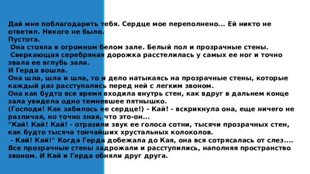 Дай мне поблагодарить тебя. Сердце мое переполнено... Ей никто не ответил. Никого не было. Пустота.  Она стояла в огромном белом зале. Белый пол и прозрачные стены.  Сверкающая серебряная дорожка расстелилась у самых ее ног и точно звала ее вглубь зала. И Герда вошла. Она шла, шла и шла, то и дело натыкаясь на прозрачные стены, которые каждый раз расступались перед ней с легким звоном. Она как будто все время входила внутрь стен, как вдруг в дальнем конце зала увидела одно темневшее пятнышко. (Господи! Как забилось ее сердце!) - Кай! - вскрикнула она, еще ничего не различая, но точно зная, что это-он... 