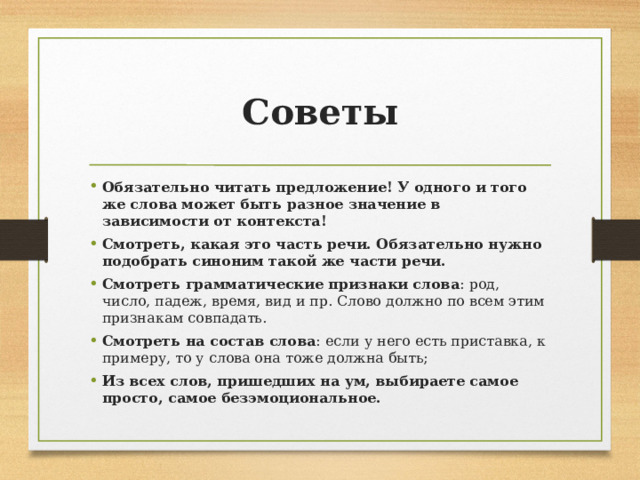 Советы Обязательно читать предложение! У одного и того же слова может быть разное значение в зависимости от контекста! Смотреть, какая это часть речи. Обязательно нужно подобрать синоним такой же части речи. Смотреть грамматические признаки слова : род, число, падеж, время, вид и пр. Слово должно по всем этим признакам совпадать. Смотреть на состав слова : если у него есть приставка, к примеру, то у слова она тоже должна быть; Из всех слов, пришедших на ум, выбираете самое просто, самое безэмоциональное. 