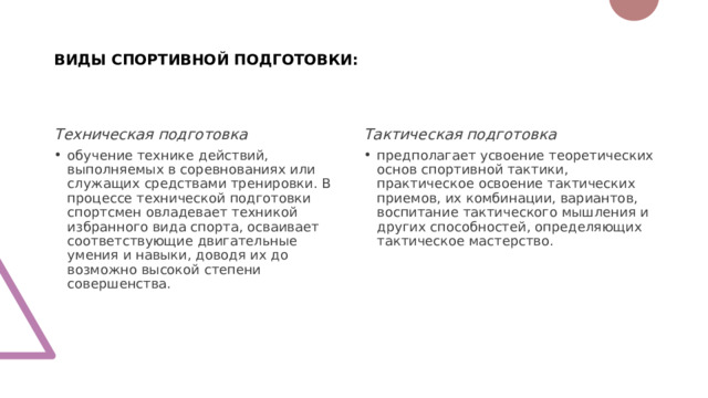 ВИДЫ СПОРТИВНОЙ ПОДГОТОВКИ: Техническая подготовка Тактическая подготовка обучение технике действий, выполняемых в соревнованиях или служащих средствами тренировки. В процессе технической подготовки спортсмен овладевает техникой избранного вида спорта, осваивает соответствующие двигательные умения и навыки, доводя их до возможно высокой степени совершенства. предполагает усвоение теоретических основ спортивной тактики, практическое освоение тактических приемов, их комбинации, вариантов, воспитание тактического мышления и других способностей, определяющих тактическое мастерство. 