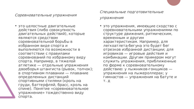 Соревновательные упражнения Специальные подготовительные упражнения это целостные двигательные действия (либо совокупность двигательных действий), которые являются средством соревновательной борьбы в избранном виде спорта и выполняются по возможности в соответствии с правилами соревнований по избранному виду спорта. Например, в тяжелой атлетике — отдельные упражнения двоеборья штангиста (рывок, толчок); в спортивном плавании — плавание определенных дистанций спортивными стилями (кроль на груди, баттерфляй, брасс, кроль на спине). Понятие «соревновательное упражнение» тождественно виду спорта. это упражнения, имеющие сходство с соревновательными упражнениями по структуре движения, ритмическим, временным и другим характеристикам. Например, для легкоатлета-бегуна это будет бег отрезков избранной дистанции; для игровиков — игровые действия и комбинации. Другим примером могут служить упражнения, приближенные по форме к соревновательному действию: у лыжников-гонщиков — упражнения на лыжероллерах; у гимнастов — упражнения на батуте и т. д 