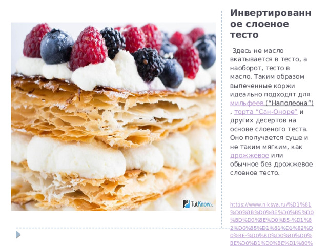 Инвертированное слоеное тесто  Здесь не масло вкатывается в тесто, а наоборот, тесто в масло. Таким образом выпеченные коржи идеально подходят для мильфеев (“Наполеона”) , торта “Сан-Оноре” и других десертов на основе слоеного теста. Оно получается суше и не таким мягким, как дрожжевое или обычное без дрожжевое слоеное тесто. https://www.niksya.ru/%D1%81%D0%BB%D0%BE%D0%B5%D0%BD%D0%BE%D0%B5-%D1%82%D0%B5%D1%81%D1%82%D0%BE-%D0%BD%D0%B0%D0%BE%D0%B1%D0%BE%D1%80%D0%BE%D1%82/ 