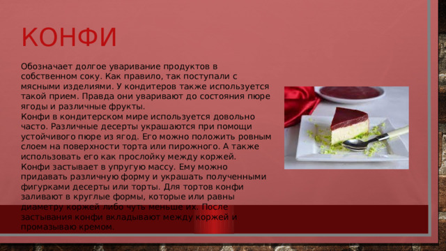 Конфи Обозначает долгое уваривание продуктов в собственном соку. Как правило, так поступали с мясными изделиями. У кондитеров также используется такой прием. Правда они уваривают до состояния пюре ягоды и различные фрукты. Конфи в кондитерском мире используется довольно часто. Различные десерты украшаются при помощи устойчивого пюре из ягод. Его можно положить ровным слоем на поверхности торта или пирожного. А также использовать его как прослойку между коржей. Конфи застывает в упругую массу. Ему можно придавать различную форму и украшать полученными фигурками десерты или торты. Для тортов конфи заливают в круглые формы, которые или равны диаметру коржей либо чуть меньше их. После застывания конфи вкладывают между коржей и промазываю кремом. 
