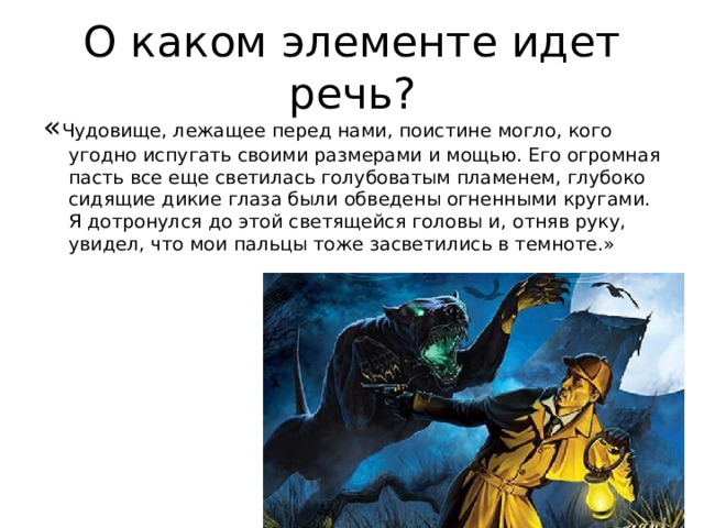 О каком элементе идет речь? « Чудовище, лежащее перед нами, поистине могло, кого угодно испугать своими размерами и мощью. Его огромная пасть все еще светилась голубоватым пламенем, глубоко сидящие дикие глаза были обведены огненными кругами. Я дотронулся до этой светящейся головы и, отняв руку, увидел, что мои пальцы тоже засветились в темноте.» 