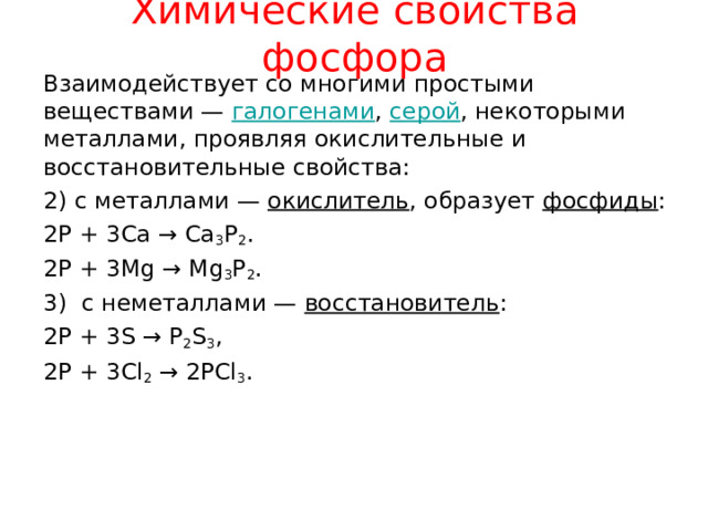 Химические свойства фосфора Взаимодействует со многими простыми веществами — галогенами , серой , некоторыми металлами, проявляя окислительные и восстановительные свойства: 2) с металлами — окислитель , образует фосфиды : 2P + 3Ca → Ca 3 P 2 . 2P + 3Mg → Mg 3 P 2 . 3) с неметаллами — восстановитель : 2P + 3S → P 2 S 3 , 2P + 3Cl 2 → 2PCl 3 . 