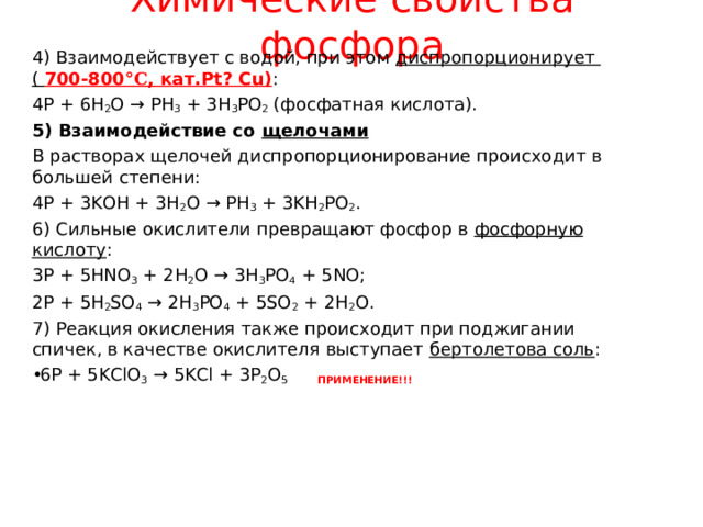 Химические свойства фосфора 4) Взаимодействует с водой, при этом диспропорционирует ( 700-800 ° C , кат. Pt? Cu) : 4Р + 6Н 2 О → РН 3 + 3Н 3 РО 2 (фосфатная кислота). 5) Взаимодействие со щелочами В растворах щелочей диспропорционирование происходит в большей степени: 4Р + 3KOH + 3Н 2 О → РН 3 + 3KН 2 РО 2 . 6) Сильные окислители превращают фосфор в фосфорную кислоту : 3P + 5HNO 3 + 2H 2 O → 3H 3 PO 4 + 5NO; 2P + 5H 2 SO 4 → 2H 3 PO 4 + 5SO 2 + 2H 2 O. 7) Реакция окисления также происходит при поджигании спичек, в качестве окислителя выступает бертолетова соль : 6P + 5KClO 3 → 5KCl + 3P 2 O 5 ПРИМЕНЕНИЕ!!!  