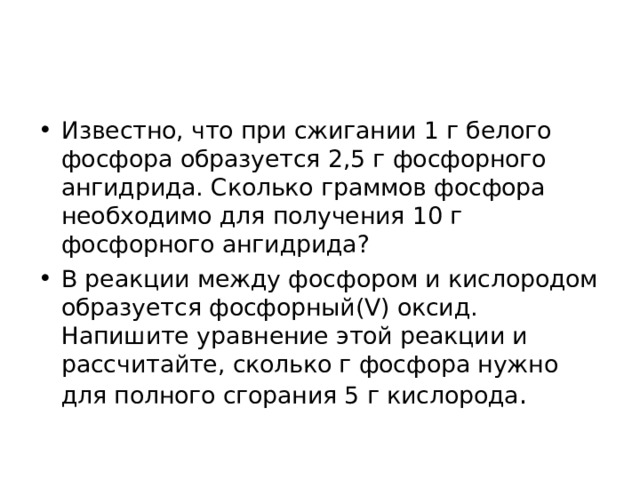 Известно, что при сжигании 1 г белого фосфора образуется 2,5 г фосфорного ангидрида. Сколько граммов фосфора необходимо для получения 10 г фосфорного ангидрида? В реакции между фосфором и кислородом образуется фосфорный(V) оксид. Напишите уравнение этой реакции и рассчитайте, сколько г фосфора нужно для полного сгорания 5 г кислорода .  