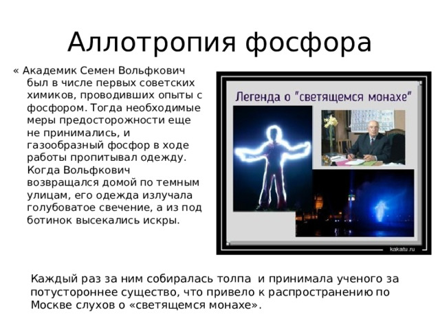 Аллотропия фосфора « Академик Семен Вольфкович был в числе первых советских химиков, проводивших опыты с фосфором. Тогда необходимые меры предосторожности еще не принимались, и газообразный фосфор в ходе работы пропитывал одежду. Когда Вольфкович возвращался домой по темным улицам, его одежда излучала голубоватое свечение, а из под ботинок высекались искры. Каждый раз за ним собиралась толпа и принимала ученого за потустороннее существо, что привело к распространению по Москве слухов о «светящемся монахе». 