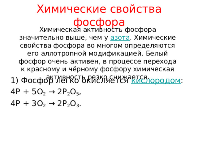 Химические свойства фосфора Химическая активность фосфора значительно выше, чем у азота . Химические свойства фосфора во многом определяются его аллотропной модификацией. Белый фосфор очень активен, в процессе перехода к красному и чёрному фосфору химическая активность резко снижается. 1) Фосфор легко окисляется кислородом : 4 P + 5O 2 → 2P 2 O 5 , 4P + 3O 2 → 2P 2 O 3 . 