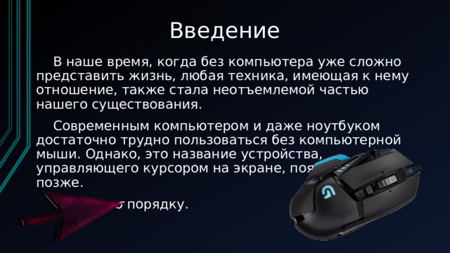 Введение  В наше время, когда без компьютера уже сложно представить жизнь, любая техника, имеющая к нему отношение, также стала неотъемлемой частью нашего существования.  Современным компьютером и даже ноутбуком достаточно трудно пользоваться без компьютерной мыши. Однако, это название устройства, управляющего курсором на экране, появилось чуть позже.   Но все по порядку. 