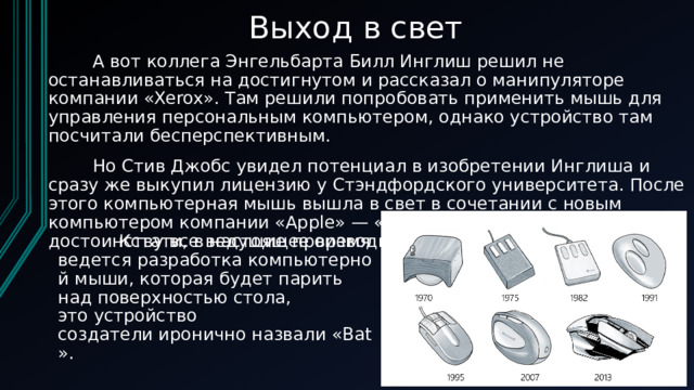 Выход в свет         А вот коллега Энгельбарта Билл Инглиш решил не останавливаться на достигнутом и рассказал о манипуляторе компании «Xerox». Там решили попробовать применить мышь для управления персональным компьютером, однако устройство там посчитали бесперспективным.          Но Стив Джобс увидел потенциал в изобретении Инглиша и сразу же выкупил лицензию у Стэндфордского университета. После этого компьютерная мышь вышла в свет в сочетании с новым компьютером компании «Apple» — «Lisa». Устройство оценили по достоинству все ведущие производители компьютерной техники.                            Кстати, в настоящее время ведется разработка компьютерной мыши, которая будет парить над поверхностью стола, это устройство создатели иронично назвали «Bat». 