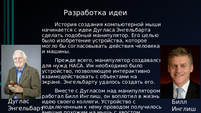 Разработка идеи         История создания компьютерной мыши начинается с идеи Дугласа Энгельбарта сделать подобный манипулятор. Его целью было изобретение устройства, которое могло бы согласовывать действия человека и машины.          Прежде всего, манипулятор создавался для нужд НАСА. Им необходимо было устройство, позволяющее интерактивно взаимодействовать с объектами на экране. Энгельбарту удалось создать его.           Вместе с Дугласом над манипулятором работал Билл Инглиш, он воплотил в жизнь идею своего коллеги. Устройство с подключенным к нему проводом получилось внешне похожим на мышь с хвостом. Отсюда и появилось название «компьютерная мышь».   Дуглас Энгельбарт Билл Инглиш 
