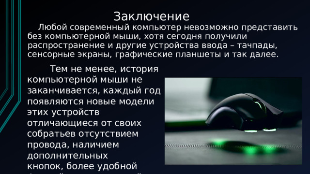 Заключение  Любой современный компьютер невозможно представить без компьютерной мыши, хотя сегодня получили распространение и другие устройства ввода – тачпады, сенсорные экраны, графические планшеты и так далее.          Тем не менее, история компьютерной мыши не заканчивается, каждый год появляются новые модели этих устройств отличающиеся от своих собратьев отсутствием провода, наличием дополнительных кнопок, более удобной формой и регулировкой веса с помощью грузиков.  