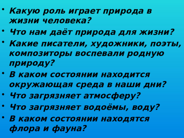 Какую роль играет природа в жизни человека? Что нам даёт природа для жизни? Какие писатели, художники, поэты, композиторы воспевали родную природу? В каком состоянии находится окружающая среда в наши дни? Что загрязняет атмосферу? Что загрязняет водоёмы, воду? В каком состоянии находятся флора и фауна?