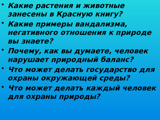 Какие растения и животные занесены в Красную книгу? Какие примеры вандализма, негативного отношения к природе вы знаете? Почему, как вы думаете, человек нарушает природный баланс? Что может делать государство для охраны окружающей среды? Что может делать каждый человек для охраны природы?