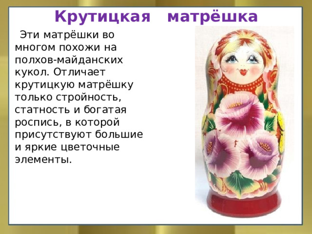 Крутицкая матрёшка  Эти матрёшки во многом похожи на полхов-майданских кукол. Отличает крутицкую матрёшку только стройность, статность и богатая роспись, в которой присутствуют большие и яркие цветочные элементы.    