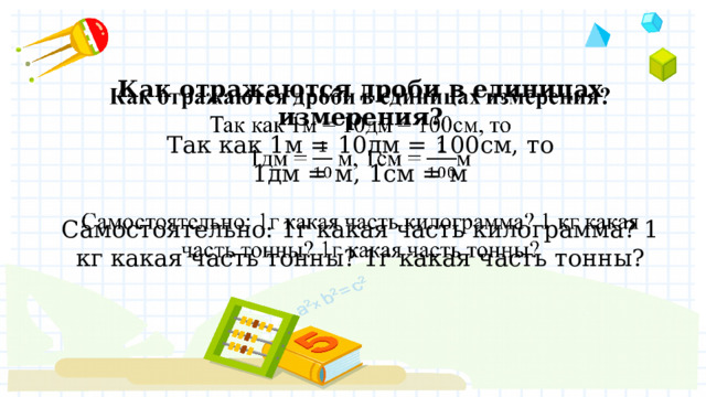 Как отражаются дроби в единицах измерения?  Так как 1м = 10дм = 100см, то  1дм = м, 1см = м   Самостоятельно: 1г какая часть килограмма? 1 кг какая часть тонны? 1г какая часть тонны?   