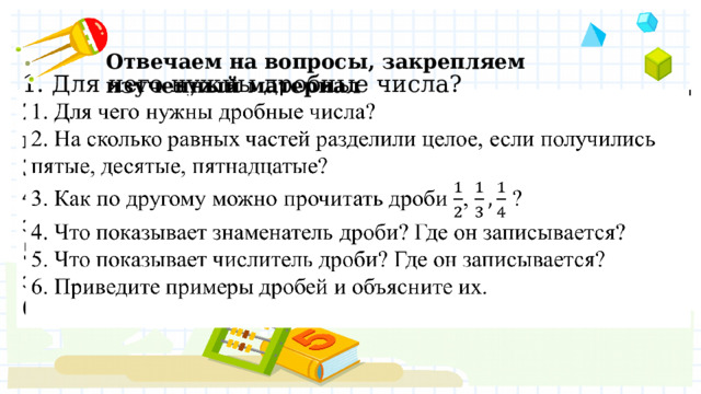 Отвечаем на вопросы, закрепляем изученный материал 1. Для чего нужны дробные числа?  2. На сколько равных частей разделили целое, если получились пятые, десятые, пятнадцатые?  3. Как по другому можно прочитать дроби , ?  4. Что показывает знаменатель дроби? Где он записывается?  5. Что показывает числитель дроби? Где он записывается?  6. Приведите примеры дробей и объясните их.     