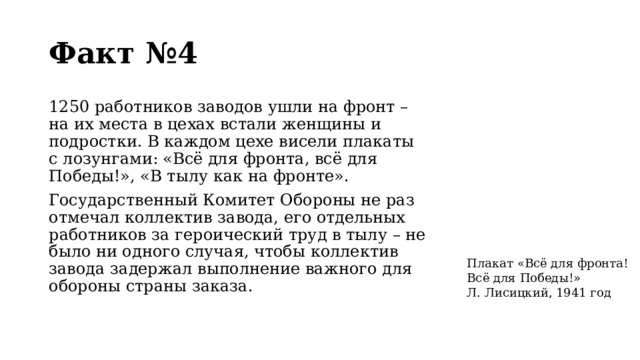 Факт №4 1250 работников заводов ушли на фронт – на их места в цехах встали женщины и подростки. В каждом цехе висели плакаты с лозунгами: «Всё для фронта, всё для Победы!», «В тылу как на фронте». Государственный Комитет Обороны не раз отмечал коллектив завода, его отдельных работников за героический труд в тылу – не было ни одного случая, чтобы коллектив завода задержал выполнение важного для обороны страны заказа. Плакат «Всё для фронта! Всё для Победы!» Л. Лисицкий, 1941 год  