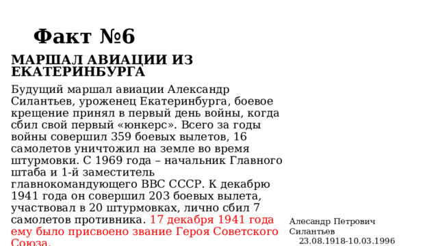 Факт №6  МАРШАЛ АВИАЦИИ ИЗ ЕКАТЕРИНБУРГА Будущий маршал авиации Александр Силантьев, уроженец Екатеринбурга, боевое крещение принял в первый день войны, когда сбил свой первый «юнкерс». Всего за годы войны совершил 359 боевых вылетов, 16 самолетов уничтожил на земле во время штурмовки. С 1969 года – начальник Главного штаба и 1-й заместитель главнокомандующего ВВС СССР. К декабрю 1941 года он совершил 203 боевых вылета, участвовал в 20 штурмовках, лично сбил 7 самолетов противника. 17 декабря 1941 года ему было присвоено звание Героя Советского Союза. Алесандр Петрович Силантьев 23.08.1918-10.03.1996  