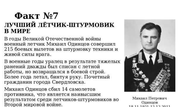 Факт №7 ЛУЧШИЙ ЛЁТЧИК-ШТУРМОВИК В МИРЕ  В годы Великой Отечественной войны военный летчик Михаил Одинцов совершил 215 боевых вылетов на штурмовку техники и живой силы врага. В военные годы уралец в результате тяжелых ранений дважды был списан с летной работы, но возвращался в боевой строй. Более года летал, бинтуя руку. Почетный гражданин города Свердловска. Михаил Одинцов сбил 14 самолетов противника, что является наивысшим результатом среди летчиков-штурмовиков во Второй мировой войне. Михаил Петрович Одинцов 18.11.1921-12.12.2011  