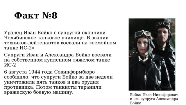 Факт №8 Уралец Иван Бойко с супругой окончили Челябинское танковое училище. В звании техников-лейтенантов воевали на «семейном танке ИС-2» Супруги Иван и Александра Бойко воевали на собственном купленном тяжелом танке ИС-2 6 августа 1944 года Совинформбюро сообщило, что супруги Бойко за две недели уничтожили пять танков и два орудия противника. Потом танкисты таранили вражескую боевую машину. Бойко Иван Никифорович и его супруга Александра Бойко  