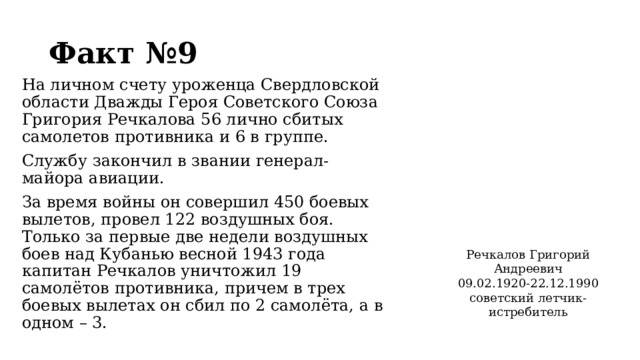 Факт №9 На личном счету уроженца Свердловской области Дважды Героя Советского Союза Григория Речкалова 56 лично сбитых самолетов противника и 6 в группе. Службу закончил в звании генерал-майора авиации. За время войны он совершил 450 боевых вылетов, провел 122 воздушных боя. Только за первые две недели воздушных боев над Кубанью весной 1943 года капитан Речкалов уничтожил 19 самолётов противника, причем в трех боевых вылетах он сбил по 2 самолёта, а в одном – 3. Речкалов Григорий Андреевич 09.02.1920-22.12.1990 советский летчик-истребитель  