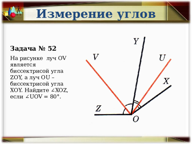 Измерение углов Задача № 52 На рисунке луч OV является биссектрисой угла ZOY, а луч OU – биссектрисой угла XOY. Найдите ∠XOZ, если ∠UOV = 80°. 