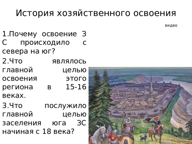 История хозяйственного освоения   видео  1.Почему освоение З С происходило с севера на юг? 2.Что являлось главной целью освоения этого региона в 15-16 веках. 3.Что послужило главной целью заселения юга ЗС начиная с 18 века? 
