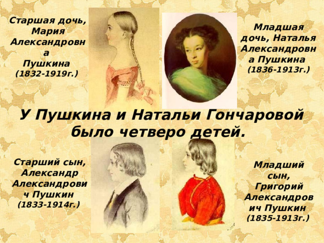 Старшая дочь, Мария Александровна Пушкина  (1832-1919г.) Младшая дочь, Наталья Александровна Пушкина  (1836-1913г.)  У Пушкина и Натальи Гончаровой было четверо детей. Старший сын, Александр Александрович Пушкин  (1833-1914г.) Младший сын, Григорий Александрович Пушкин  (1835-1913г.)  
