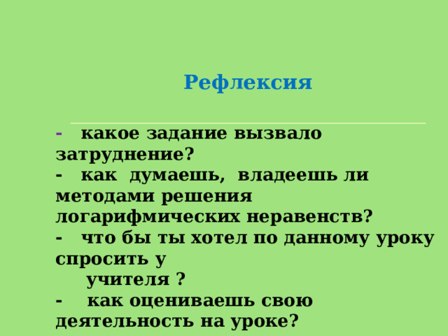 Рефлексия   - какое задание вызвало затруднение? - как думаешь, владеешь ли методами решения логарифмических неравенств? - что бы ты хотел по данному уроку спросить у  учителя ? - как оцениваешь свою деятельность на уроке? 