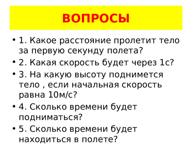 ВОПРОСЫ 1. Какое расстояние пролетит тело за первую секунду полета? 2. Какая скорость будет через 1с? 3. На какую высоту поднимется тело , если начальная скорость равна 10м/с? 4. Сколько времени будет подниматься? 5. Сколько времени будет находиться в полете? 